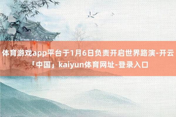 体育游戏app平台于1月6日负责开启世界路演-开云「中国」kaiyun体育网址-登录入口