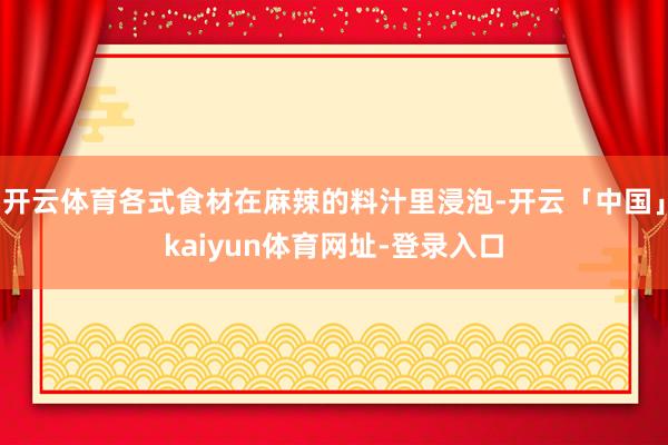 开云体育各式食材在麻辣的料汁里浸泡-开云「中国」kaiyun体育网址-登录入口
