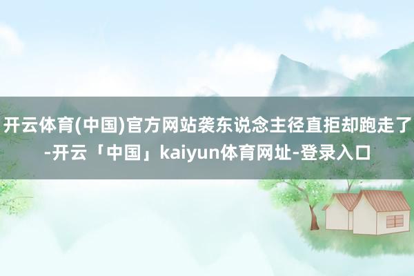 开云体育(中国)官方网站袭东说念主径直拒却跑走了-开云「中国」kaiyun体育网址-登录入口