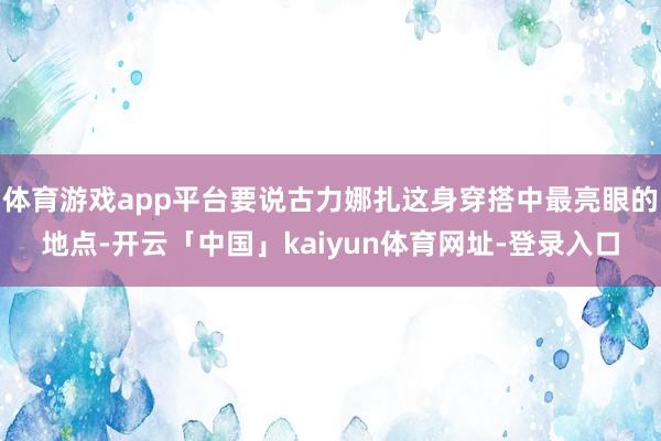 体育游戏app平台要说古力娜扎这身穿搭中最亮眼的地点-开云「中国」kaiyun体育网址-登录入口