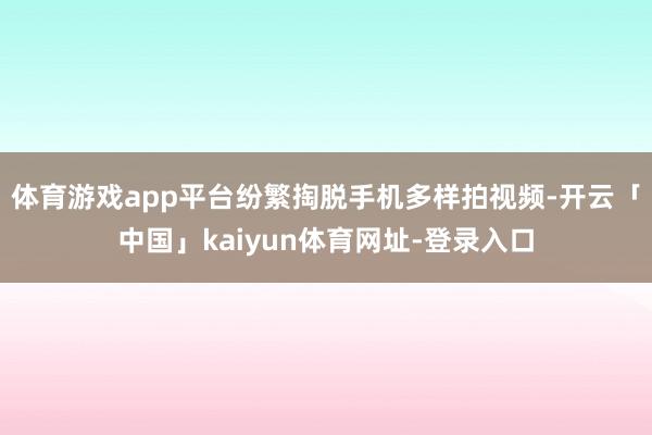 体育游戏app平台纷繁掏脱手机多样拍视频-开云「中国」kaiyun体育网址-登录入口