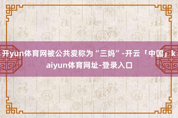 开yun体育网被公共爱称为“三妈”-开云「中国」kaiyun体育网址-登录入口