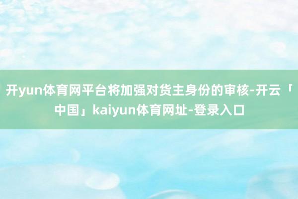 开yun体育网平台将加强对货主身份的审核-开云「中国」kaiyun体育网址-登录入口