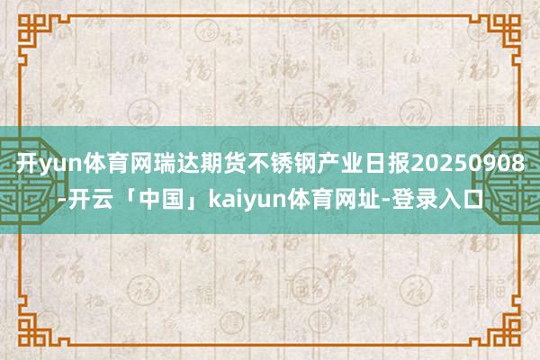 开yun体育网瑞达期货不锈钢产业日报20250908-开云「中国」kaiyun体育网址-登录入口