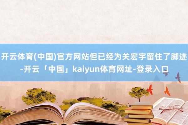 开云体育(中国)官方网站但已经为关宏宇留住了脚迹-开云「中国」kaiyun体育网址-登录入口