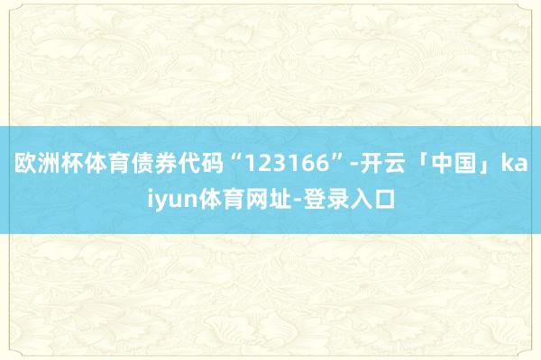 欧洲杯体育债券代码“123166”-开云「中国」kaiyun体育网址-登录入口