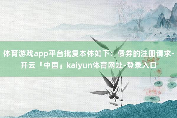 体育游戏app平台批复本体如下:债券的注册请求-开云「中国」kaiyun体育网址-登录入口