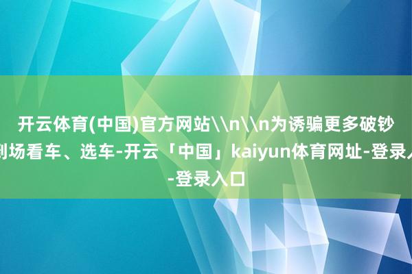 开云体育(中国)官方网站\n\n为诱骗更多破钞者到场看车、选车-开云「中国」kaiyun体育网址-登录入口