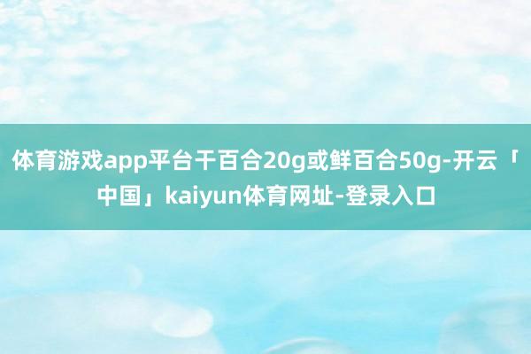 体育游戏app平台干百合20g或鲜百合50g-开云「中国」kaiyun体育网址-登录入口