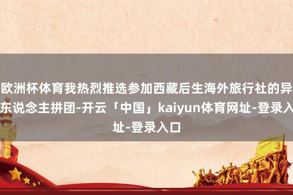 欧洲杯体育我热烈推选参加西藏后生海外旅行社的异邦东说念主拼团-开云「中国」kaiyun体育网址-登录入口