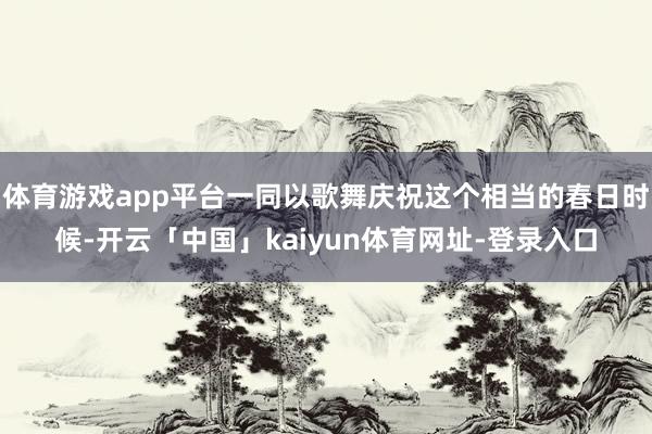 体育游戏app平台一同以歌舞庆祝这个相当的春日时候-开云「中国」kaiyun体育网址-登录入口