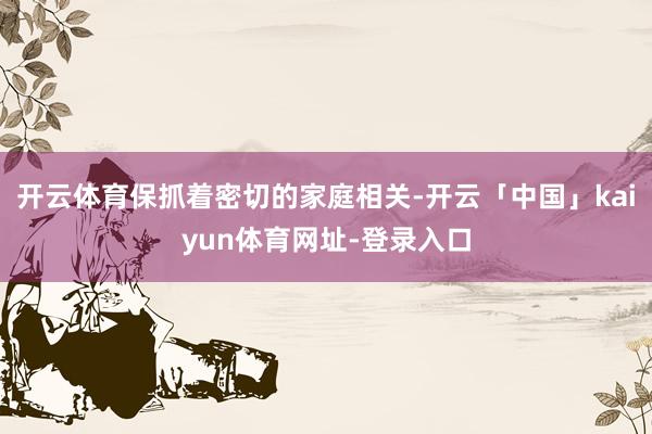 开云体育保抓着密切的家庭相关-开云「中国」kaiyun体育网址-登录入口