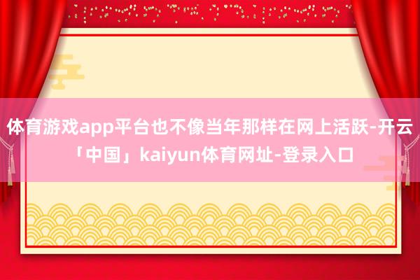 体育游戏app平台也不像当年那样在网上活跃-开云「中国」kaiyun体育网址-登录入口