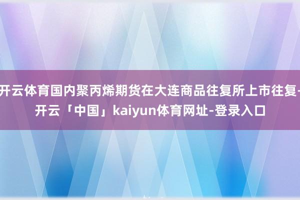 开云体育国内聚丙烯期货在大连商品往复所上市往复-开云「中国」kaiyun体育网址-登录入口