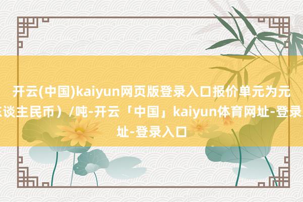 开云(中国)kaiyun网页版登录入口报价单元为元(东谈主民币)/吨-开云「中国」kaiyun体育网址-登录入口