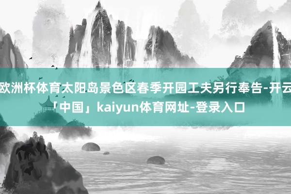 欧洲杯体育太阳岛景色区春季开园工夫另行奉告-开云「中国」kaiyun体育网址-登录入口