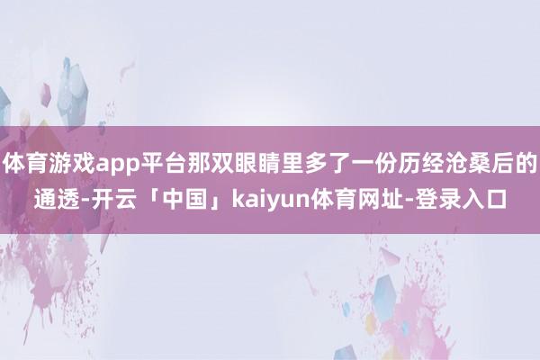 体育游戏app平台那双眼睛里多了一份历经沧桑后的通透-开云「中国」kaiyun体育网址-登录入口