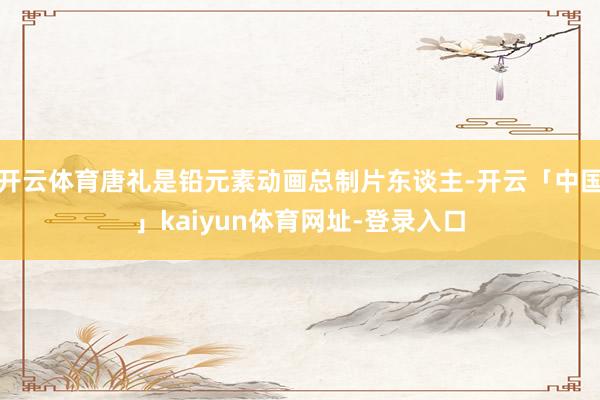开云体育唐礼是铅元素动画总制片东谈主-开云「中国」kaiyun体育网址-登录入口