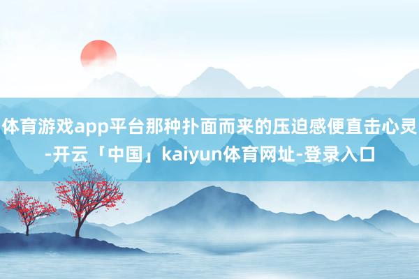 体育游戏app平台那种扑面而来的压迫感便直击心灵-开云「中国」kaiyun体育网址-登录入口