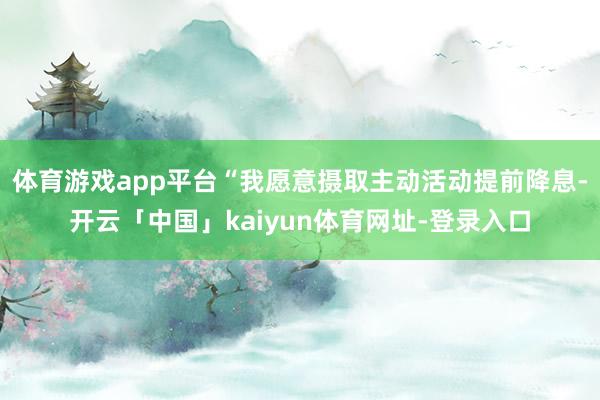 体育游戏app平台“我愿意摄取主动活动提前降息-开云「中国」kaiyun体育网址-登录入口