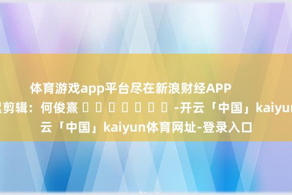 体育游戏app平台尽在新浪财经APP            						牵累剪辑:何俊熹 							-开云「中国」kaiyun体育网址-登录入口