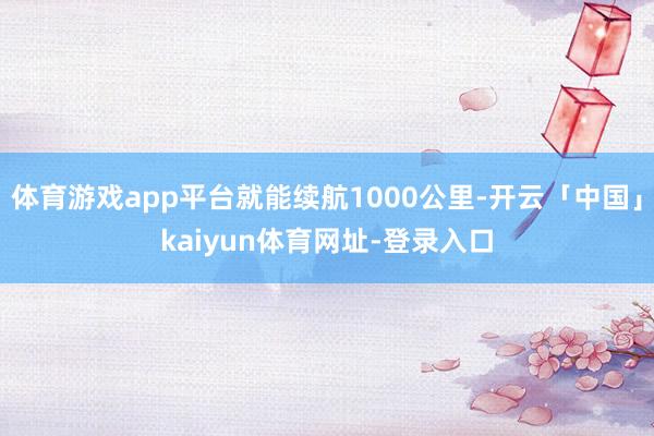 体育游戏app平台就能续航1000公里-开云「中国」kaiyun体育网址-登录入口