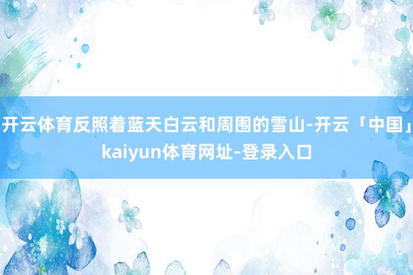 开云体育反照着蓝天白云和周围的雪山-开云「中国」kaiyun体育网址-登录入口
