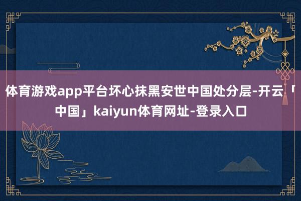 体育游戏app平台坏心抹黑安世中国处分层-开云「中国」kaiyun体育网址-登录入口