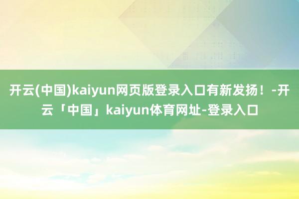 开云(中国)kaiyun网页版登录入口有新发扬!-开云「中国」kaiyun体育网址-登录入口