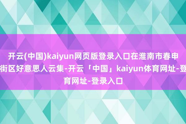 开云(中国)kaiyun网页版登录入口在淮南市春申里文旅街区好意思人云集-开云「中国」kaiyun体育网址-登录入口