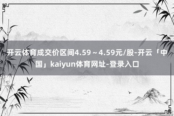 开云体育成交价区间4.59～4.59元/股-开云「中国」kaiyun体育网址-登录入口