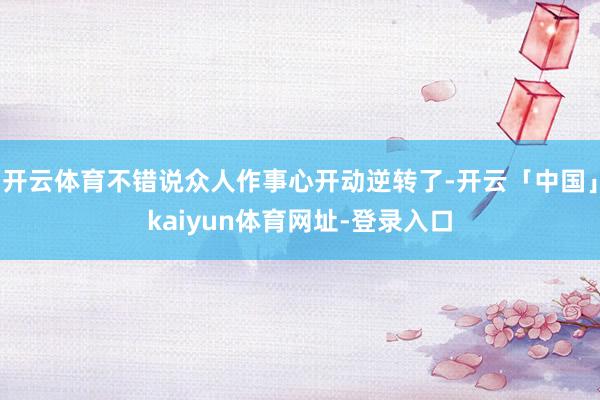 开云体育不错说众人作事心开动逆转了-开云「中国」kaiyun体育网址-登录入口