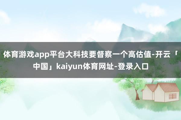 体育游戏app平台大科技要督察一个高估值-开云「中国」kaiyun体育网址-登录入口