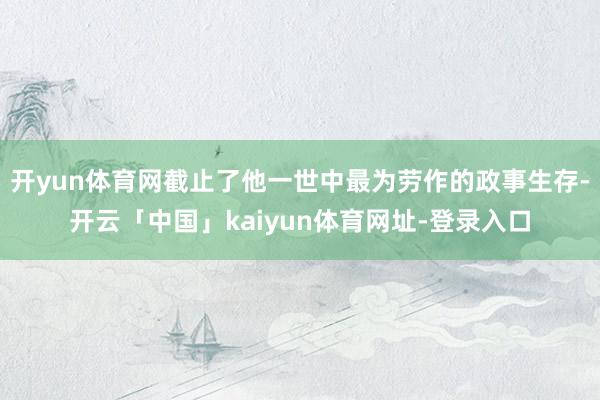 开yun体育网截止了他一世中最为劳作的政事生存-开云「中国」kaiyun体育网址-登录入口