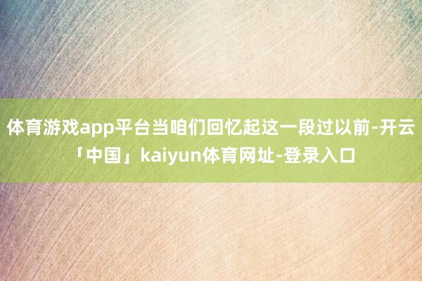 体育游戏app平台当咱们回忆起这一段过以前-开云「中国」kaiyun体育网址-登录入口
