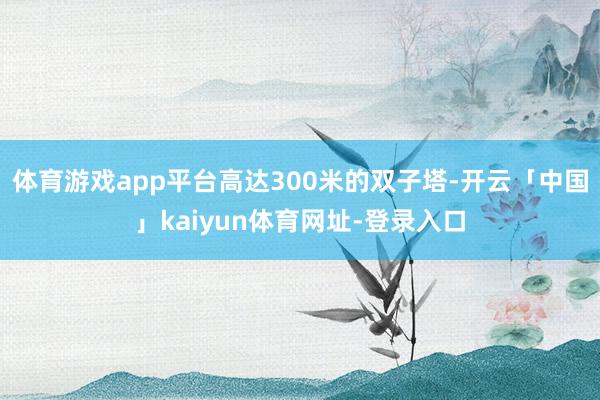 体育游戏app平台高达300米的双子塔-开云「中国」kaiyun体育网址-登录入口