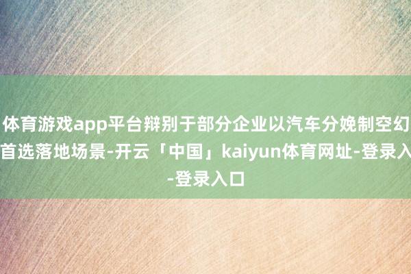 体育游戏app平台辩别于部分企业以汽车分娩制空幻为首选落地场景-开云「中国」kaiyun体育网址-登录入口
