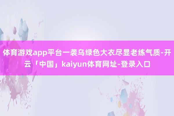 体育游戏app平台一袭乌绿色大衣尽显老练气质-开云「中国」kaiyun体育网址-登录入口