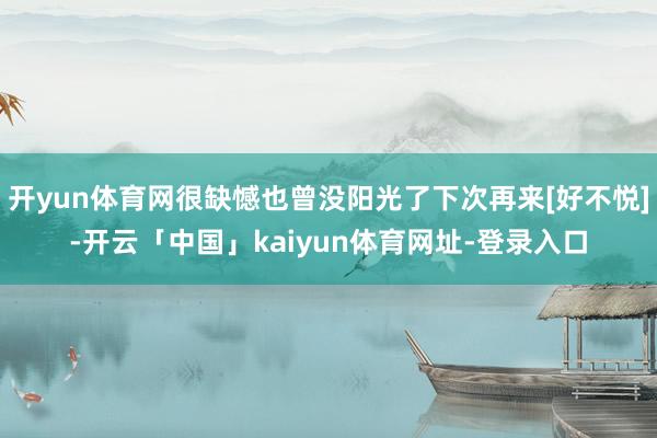 开yun体育网很缺憾也曾没阳光了下次再来[好不悦]-开云「中国」kaiyun体育网址-登录入口