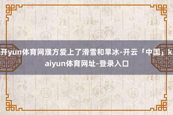 开yun体育网濮方爱上了滑雪和旱冰-开云「中国」kaiyun体育网址-登录入口