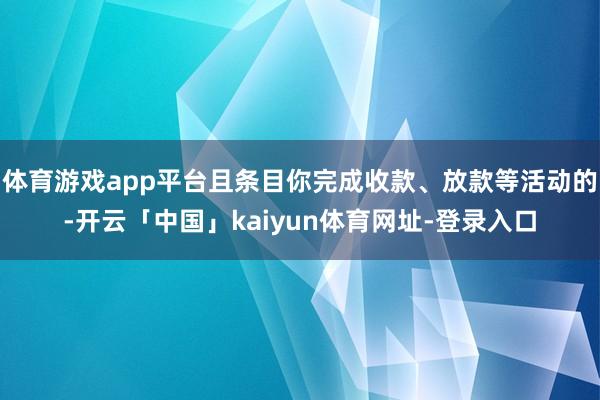 体育游戏app平台且条目你完成收款、放款等活动的-开云「中国」kaiyun体育网址-登录入口