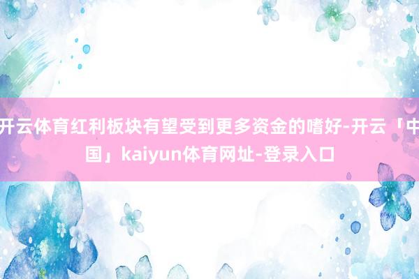 开云体育红利板块有望受到更多资金的嗜好-开云「中国」kaiyun体育网址-登录入口