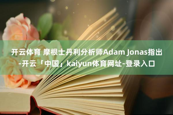 开云体育 　　摩根士丹利分析师Adam Jonas指出-开云「中国」kaiyun体育网址-登录入口