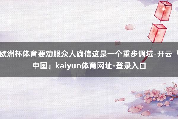 欧洲杯体育要劝服众人确信这是一个重步调域-开云「中国」kaiyun体育网址-登录入口