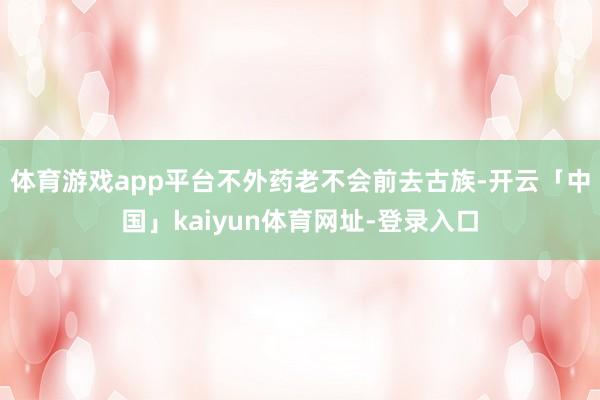 体育游戏app平台不外药老不会前去古族-开云「中国」kaiyun体育网址-登录入口
