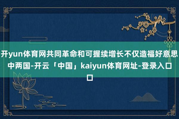 开yun体育网共同革命和可握续增长不仅造福好意思中两国-开云「中国」kaiyun体育网址-登录入口