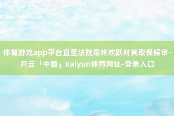 体育游戏app平台直至法院最终欢跃对其取保候审-开云「中国」kaiyun体育网址-登录入口