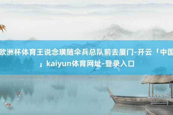 欧洲杯体育王说念璜随伞兵总队前去厦门-开云「中国」kaiyun体育网址-登录入口