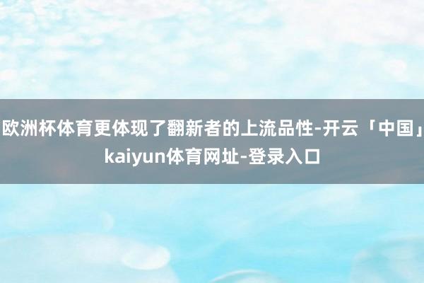 欧洲杯体育更体现了翻新者的上流品性-开云「中国」kaiyun体育网址-登录入口