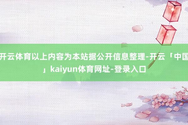 开云体育以上内容为本站据公开信息整理-开云「中国」kaiyun体育网址-登录入口